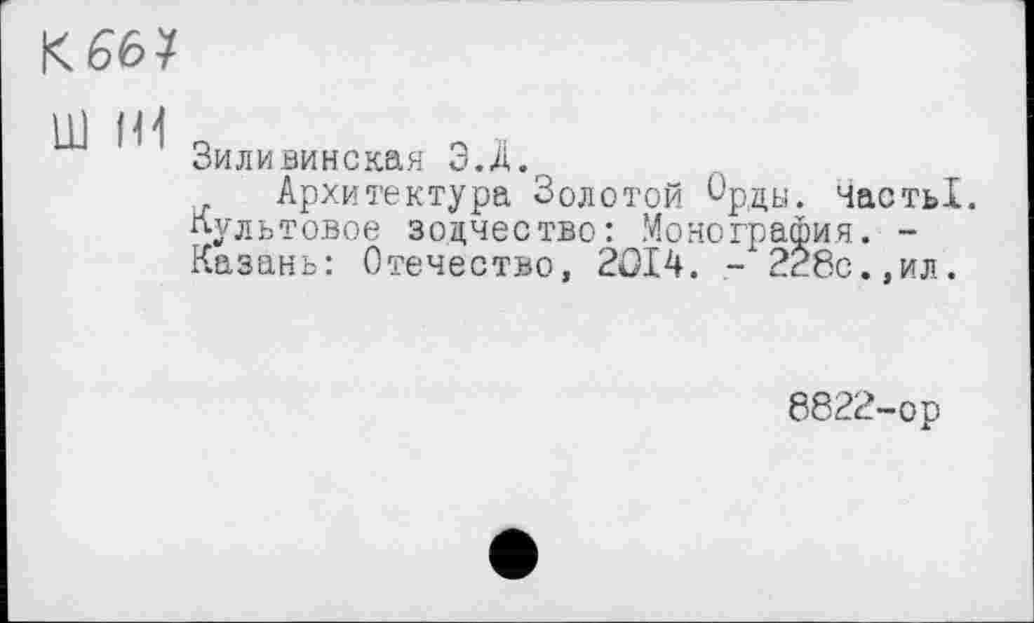 ﻿к 66?
ш Hl
Зиливинская Э.Д.г
Архитектура Золотой Орды. ЧастьІ.
Культовое зодчество: Монография. -Казань: Отечество, 2014. - 228с.,ил.
8822-ор